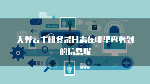 天翼云主机登录日志在哪里查看到的信息呢