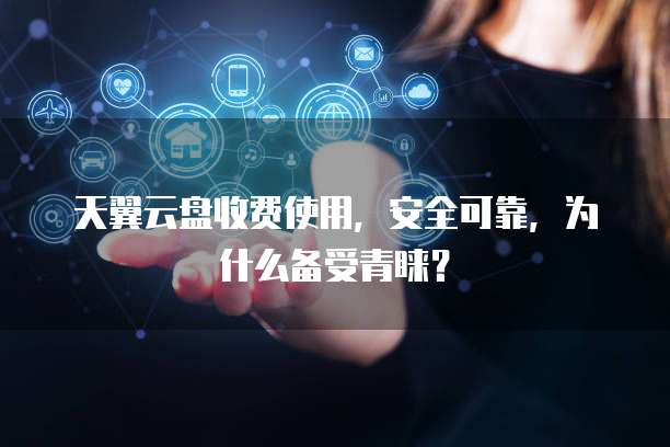 天翼云盘收费使用,安全可靠,为什么备受青睐?