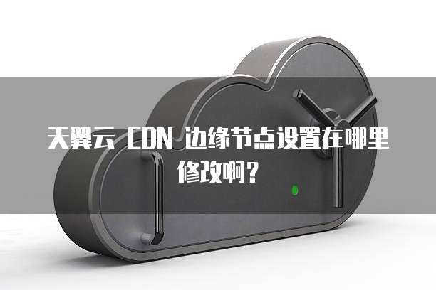 天翼云 CDN 边缘节点设置在哪里修改啊?