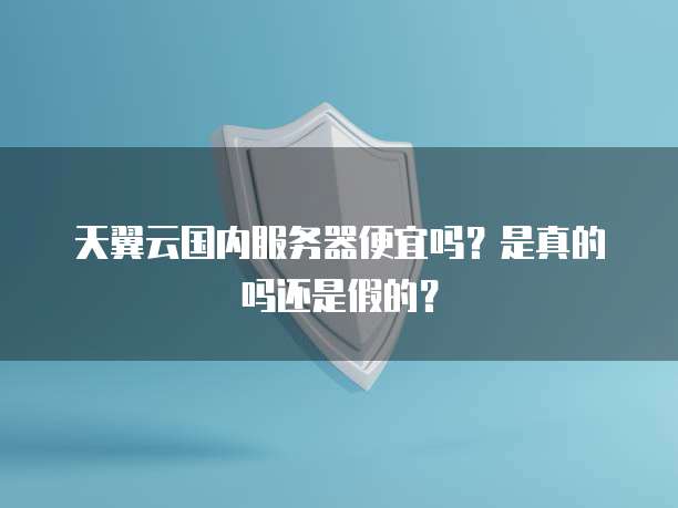 天翼云国内服务器便宜吗?是真的吗还是假的?
