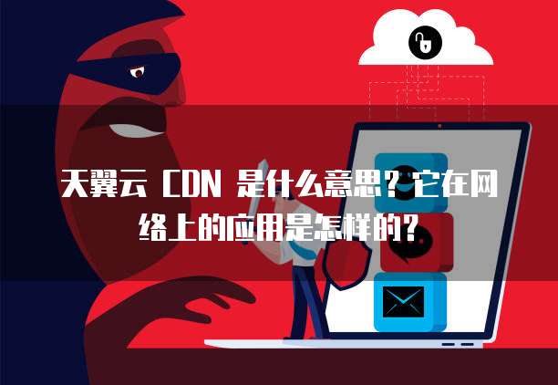 天翼云 CDN 是什么意思?它在网络上的应用是怎样的?