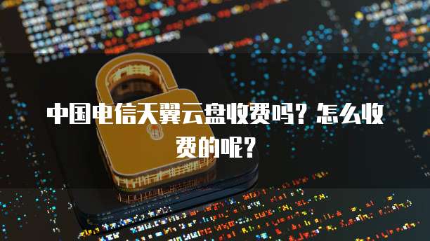 中国电信天翼云盘收费吗？怎么收费的呢？