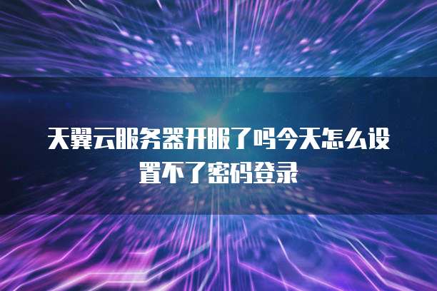 天翼云服务器开服了吗今天怎么设置不了密码登录