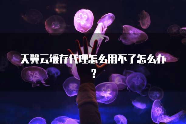 天翼云缓存代理怎么用不了怎么办?
