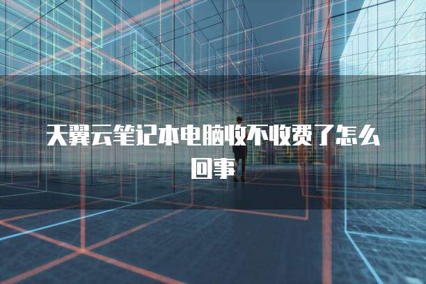 天翼云笔记本电脑收不收费了怎么回事