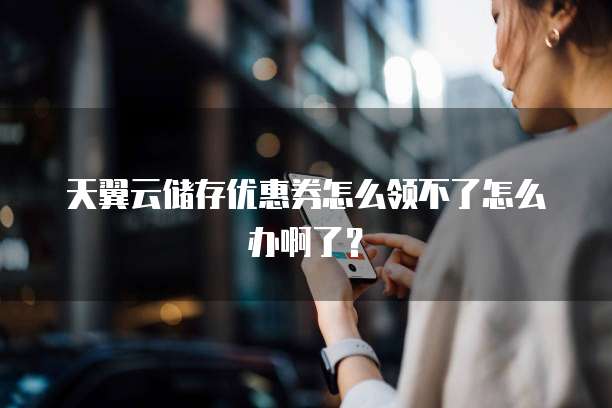 天翼云储存优惠券怎么领不了怎么办啊了？