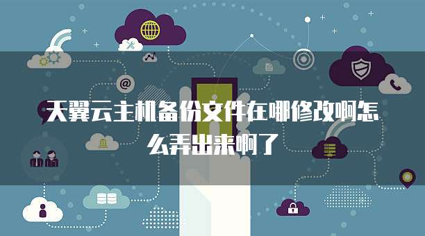 天翼云主机备份文件在哪修改啊怎么弄出来啊了