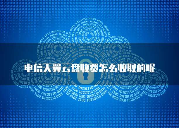 电信天翼云盘收费怎么收取的呢