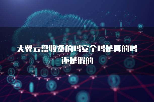 天翼云盘收费的吗安全吗是真的吗还是假的