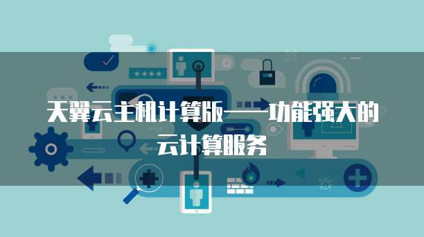 天翼云主机计算版&mdash;&mdash;功能强大的云计算服务