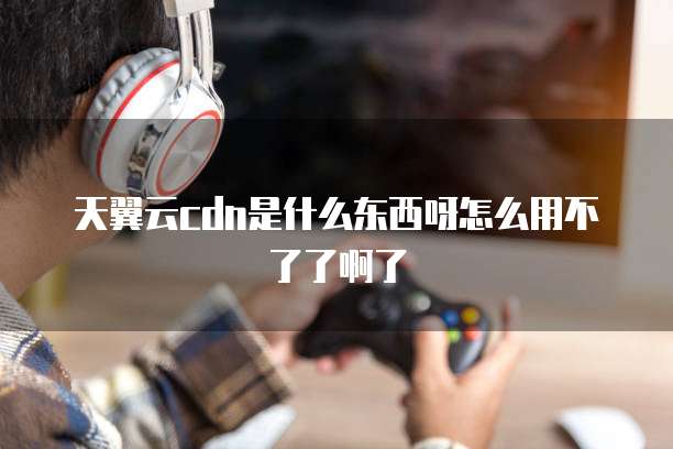 天翼云cdn是什么东西呀怎么用不了了啊了