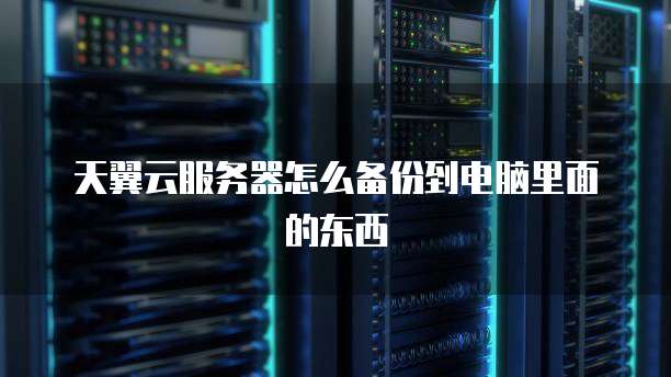 天翼云服务器怎么备份到电脑里面的东西