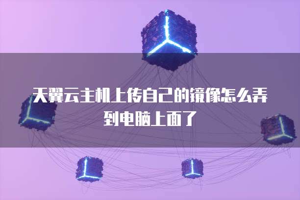 天翼云主机上传自己的镜像怎么弄到电脑上面了