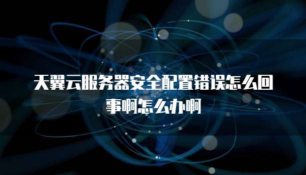 天翼云服务器安全配置错误怎么回事啊怎么办啊