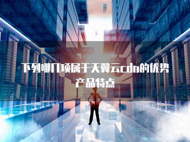 下列哪几项属于天翼云cdn的优势产品特点