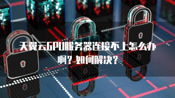 天翼云GPU服务器连接不上怎么办啊?如何解决?