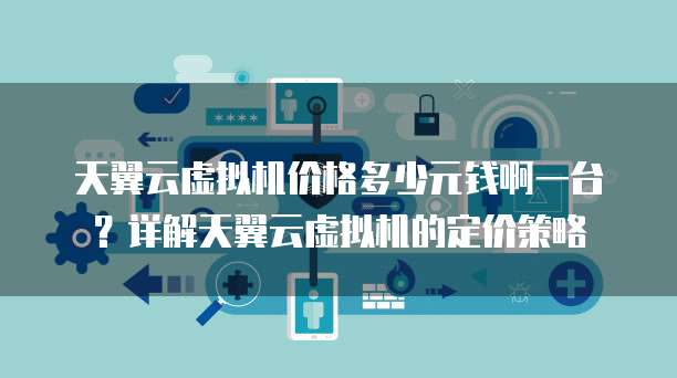 天翼云虚拟机价格多少元钱啊一台?详解天翼云虚拟机的定价策略