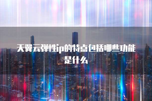 天翼云弹性ip的特点包括哪些功能是什么