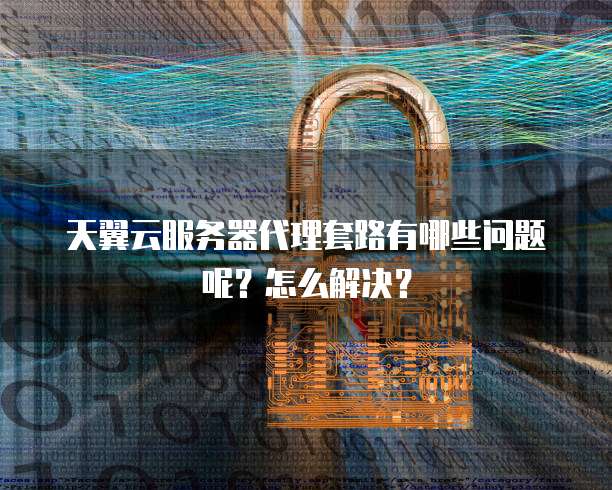 天翼云服务器代理套路有哪些问题呢?怎么解决?
