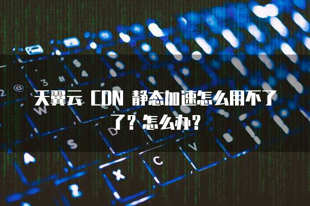天翼云 CDN 静态加速怎么用不了了?怎么办?