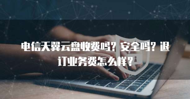 电信天翼云盘收费吗?安全吗?退订业务费怎么样?
