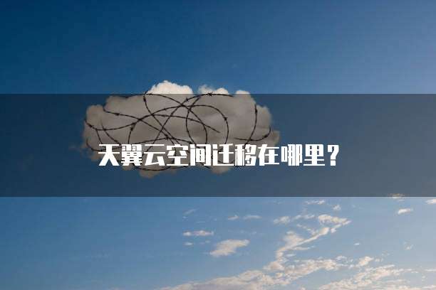 天翼云空间迁移在哪里?