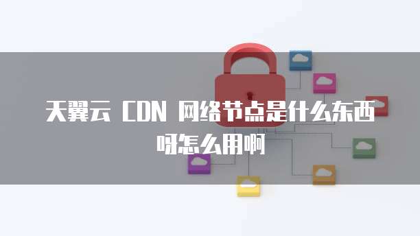 天翼云 CDN 网络节点是什么东西呀怎么用啊