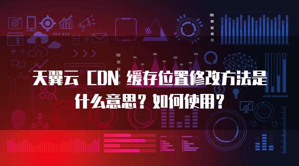天翼云 CDN 缓存位置修改方法是什么意思?如何使用?