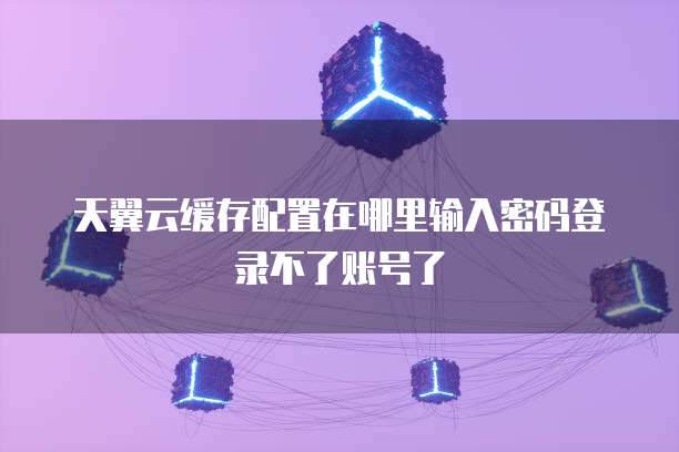 天翼云缓存配置在哪里输入密码登录不了账号了