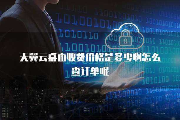 天翼云桌面收费价格是多少啊怎么查订单呢