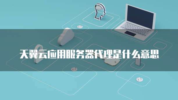 天翼云应用服务器代理是什么意思
