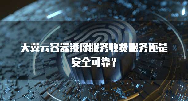天翼云容器镜像服务收费服务还是安全可靠?