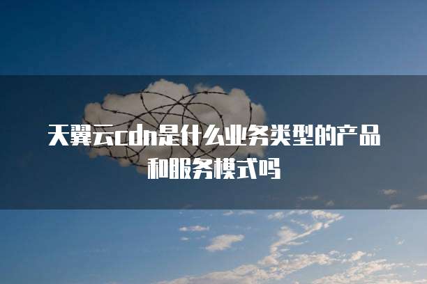 天翼云cdn是什么业务类型的产品和服务模式吗