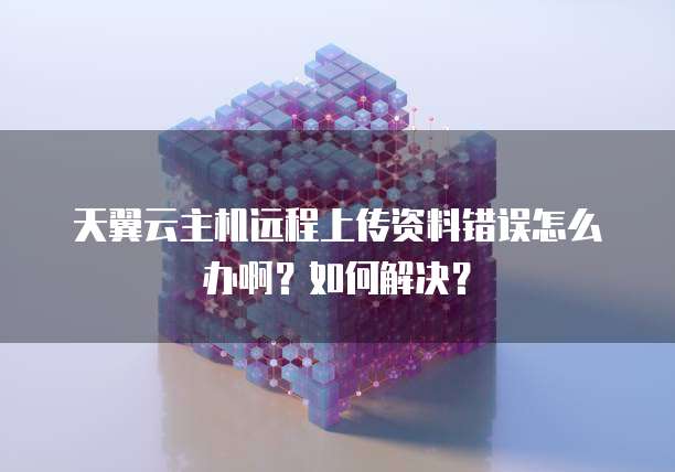 天翼云主机远程上传资料错误怎么办啊？如何解决？