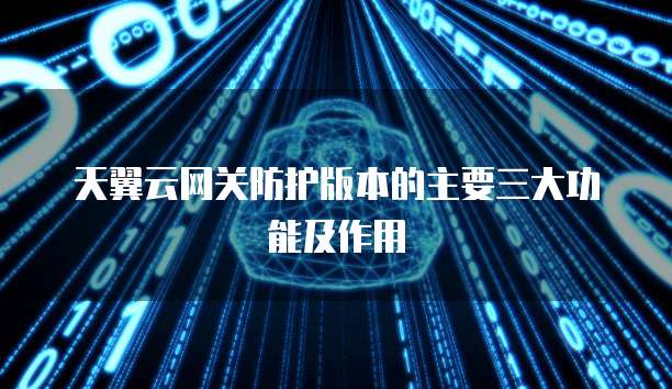 天翼云网关防护版本的主要三大功能及作用