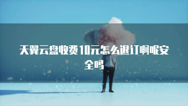 天翼云盘收费10元怎么退订啊呢安全吗