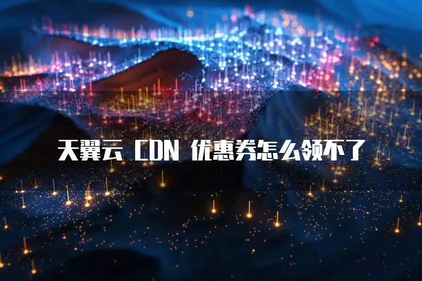 天翼云 CDN 优惠券怎么领不了