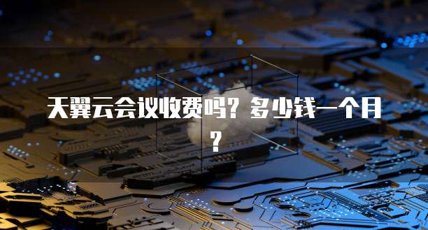 天翼云会议收费吗？多少钱一个月？