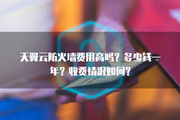 天翼云防火墙费用高吗?多少钱一年?收费情况如何?