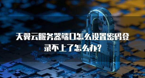 天翼云服务器端口怎么设置密码登录不上了怎么办？