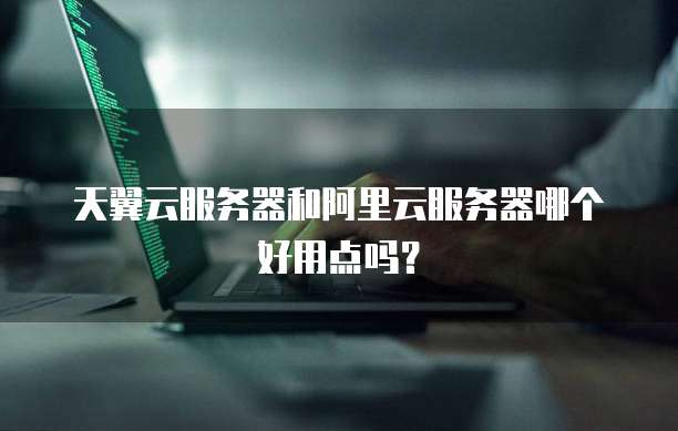 天翼云服务器和阿里云服务器哪个好用点吗?