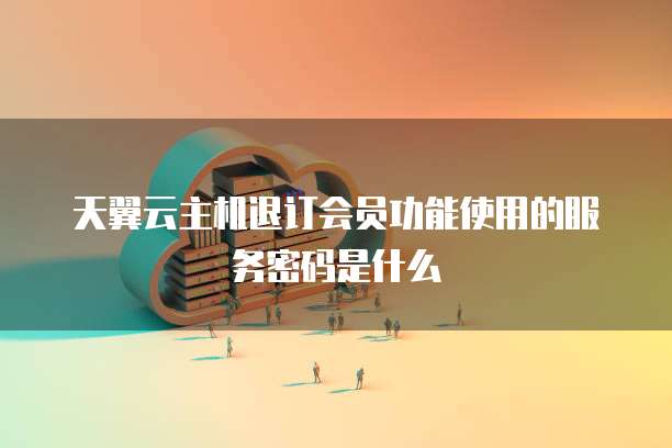 天翼云主机退订会员功能使用的服务密码是什么
