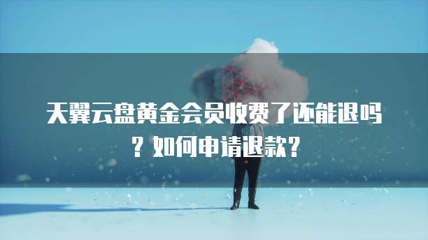 天翼云盘黄金会员收费了还能退吗?如何申请退款?