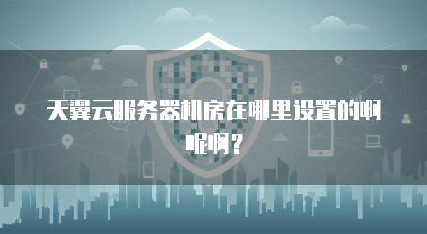 天翼云服务器机房在哪里设置的啊呢啊?