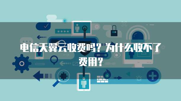 电信天翼云收费吗?为什么收不了费用?