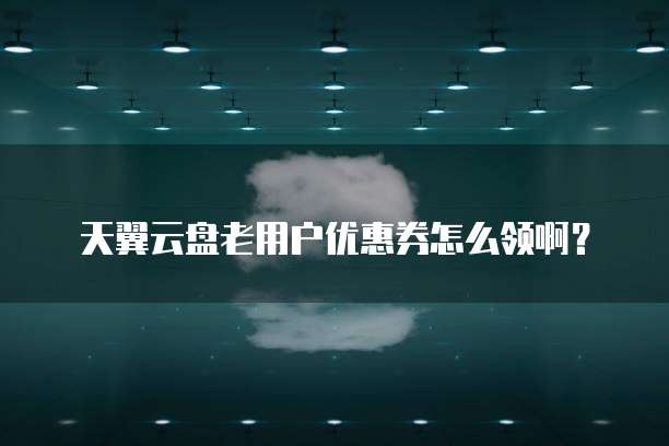 天翼云盘老用户优惠券怎么领啊?