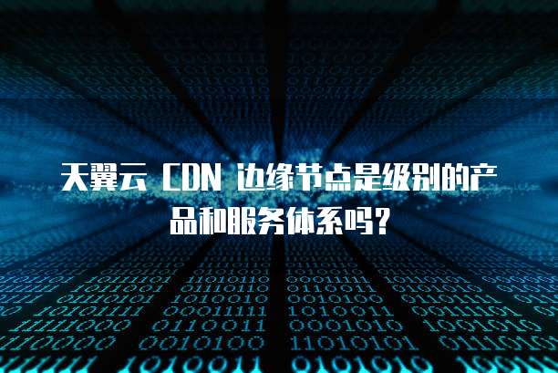 天翼云 CDN 边缘节点是级别的产品和服务体系吗？