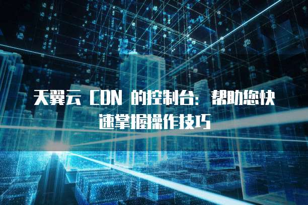 天翼云 CDN 的控制台:帮助您快速掌握操作技巧