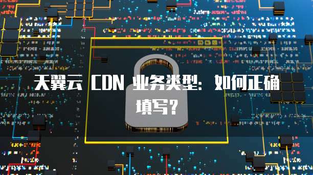 天翼云 CDN 业务类型：如何正确填写？