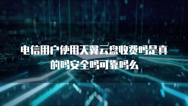 电信用户使用天翼云盘收费吗是真的吗安全吗可靠吗么
